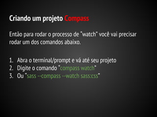 Criando um projeto Compass
Então para rodar o processo de “watch” você vai precisar
rodar um dos comandos abaixo.
1. Abra o terminal/prompt e vá até seu projeto
2. Digite o comando “compass watch”
3. Ou “sass --compass --watch sass:css”

 