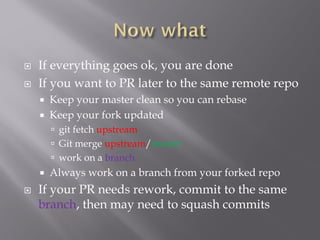  If everything goes ok, you are safe to delete this
branch, from your locale repo
 git push origin –delete <branch>
 If you want to PR later to the same remote repo
 Keep your master clean so you can rebase
 Keep your fork updated
 git fetch upstream
 Git merge upstream/master
 work on a branch
 Always work on a branch from your forked repo
 If your PR needs rework, commit to the same
branch, then may need to squash commits
 