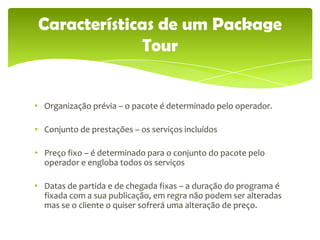 Características de um Package
             Tour


• Organização prévia – o pacote é determinado pelo operador.

• Conjunto de prestações – os serviços incluídos

• Preço fixo – é determinado para o conjunto do pacote pelo
  operador e engloba todos os serviços

• Datas de partida e de chegada fixas – a duração do programa é
  fixada com a sua publicação, em regra não podem ser alteradas
  mas se o cliente o quiser sofrerá uma alteração de preço.
 