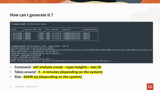 Confidential – Oracle Internal
6
• Command : ahf analysis create --type insights --last 2h
• Takes around : 3 - 4 minutes (depending on the system)
• Size : 46MB zip (depending on the system)
How can I generate it ?
 
