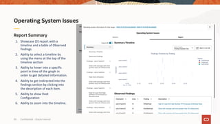 Confidential – Oracle Internal
30
Report Summary
1. Showcase OS report with a
timeline and a table of Observed
findings
2. Ability to select a timeline by
using the menu at the top of the
timeline section
3. Ability to hover into a specific
point in time of the graph in
order to get detailed information.
4. Ability to get redirected into the
findings section by clicking into
the description of each item.
5. Ability to show Host
Configuration
6. Ability to zoom into the timeline.
Operating System Issues
 