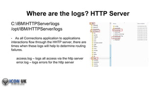 Where are the logs? HTTP Server
C:IBMHTTPServerlogs
/opt/IBM/HTTPServer/logs
• As all Connections application to applications
interactions flow through the HHTP server, there are
times when these logs will help to determine routing
failures.
access.log – logs all access via the http server
error.log – logs errors for the http server
 