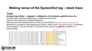 Making sense of the SystemOut log – stack trace
Tools:
A decent text editor – notepad++, editpad etc. for windows, gedit for linux etc.
You may need to access multiple logs in a clustered environment
Find the most recent error and work backwards
Make sure you are looking at what you think you are looking at! (Some logs have months of data, others have minutes)
Systemout is not always at the beginning of a reboot, check to see "application started“ in systemout.
From Notepad++ you can “find all in current document” and see all applications started in a
systemout.log:
 