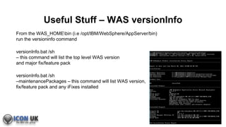 Useful Stuff – WAS versionInfo
From the WAS_HOMEbin (i.e /opt/IBM/WebSphere/AppServer/bin)
run the versioninfo command
versionInfo.bat /sh
– this command will list the top level WAS version
and major fix/feature pack
versionInfo.bat /sh
–maintenancePackages – this command will list WAS version,
fix/feature pack and any iFixes installed
 