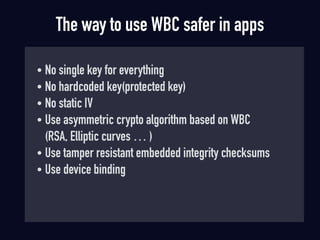 The way to use WBC safer in apps
• No single key for everything
• No hardcoded key(protected key)
• No static IV
• Use asymmetric crypto algorithm based on WBC 
(RSA, Elliptic curves … )
• Use tamper resistant embedded integrity checksums
• Use device binding
 