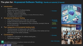 © Vehid Geruslu (Vahid Garousi)
The plan for: AI-powered Software Testing: Hands-on tutorial (3 hours)
● Introduction
○ About the speaker
○ History and evolution of software testing
○ Testing + AI: Two combinations:
■ Testing AI = Testing the AI ​
​
itself versus
■ AI Testing = Using AI to in software testing: to increase effectiveness, efficiency
■ Two separate issues and fields
● AI-powered Software Testing
○ What testing activities can AI help with, and how?
○ Insights and lessons learned from using AI in testing
○ Prompt engineering: The importance of the commands (‘prompts’) that we
give to the AI (LLM)
● Two categories of AI-powered testing tools
○ “General-purpose” AI testing tools: Like ChatGPT
○ “Special-purpose” AI testing tools: 80+ tools already in the market and new
tools coming to the market constantly …
● Conclusions:
○ Insights and implications: for software testing jobs, …
○ The future of this field…
Topics will be presented in a hands-on manner and with live
examples using ChatGPT
2
⏰ ~ 15 minutes
⏰ ~ 20 minutes
⏰ ~ 45 minutes
⏰ ~ 100 minutes
= 1.5 hours
⏰ Total = 180 minutes
Practical
exercises
 