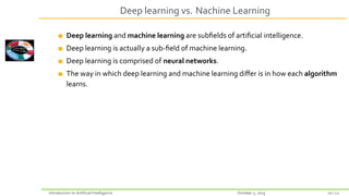Deep learning vs. Nachine Learning
Deep learning and machine learning are subfields of artificial intelligence.
Deep learning is actually a sub‐field of machine learning.
Deep learning is comprised of neural networks.
The way in which deep learning and machine learning differ is in how each algorithm
learns.
Introduction to Artificial Intelligence October 2, 2023 10 / 12
 