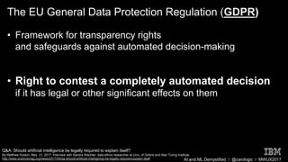 AI and ML Demystified / @carologic / MWUX2017
The EU General Data Protection Regulation (GDPR)
• Framework for transparency rights
and safeguards against automated decision-making
• Right to contest a completely automated decision
if it has legal or other significant effects on them
Q&A: Should artificial intelligence be legally required to explain itself?
By Matthew Hutson, May. 31, 2017. Interview with Sandra Wachter, data ethics researcher at Univ. of Oxford and Alan Turing Institute.
http://www.sciencemag.org/news/2017/05/qa-should-artificial-intelligence-be-legally-required-explain-itself
 