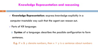 Knowledge Representation and reasoning
101
 Knowledge Representation: express knowledge explicitly in a
computer-tractable way such that the agent can reason out.
 Parts of KR language:
 Syntax of a language: describes the possible configuration to form
sentences.
E.g. if x & y denote numbers, then x > y is a sentence about numbers
 