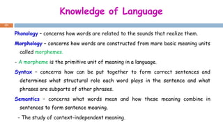 Knowledge of Language
151
Phonology – concerns how words are related to the sounds that realize them.
Morphology – concerns how words are constructed from more basic meaning units
called morphemes.
- A morpheme is the primitive unit of meaning in a language.
Syntax – concerns how can be put together to form correct sentences and
determines what structural role each word plays in the sentence and what
phrases are subparts of other phrases.
Semantics – concerns what words mean and how these meaning combine in
sentences to form sentence meaning.
- The study of context-independent meaning.
 