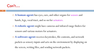 Con’t…
 A human agent: has eyes, ears, and other organs for sensors and
hands, legs, vocal tract, and so on for actuators.
 A robotic agent: might have cameras and infrared range finders for
sensors and various motors for actuators.
 A software agent: receives keystrokes, file contents, and network
packets as sensory inputs and acts on the environment by displaying on
the screen, writing files, and sending network packets.
27
 