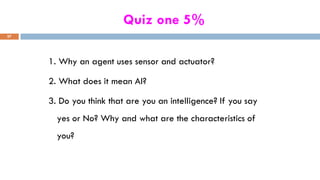 Quiz one 5%
1. Why an agent uses sensor and actuator?
2. What does it mean AI?
3. Do you think that are you an intelligence? If you say
yes or No? Why and what are the characteristics of
you?
57
 
