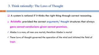 3. Think rationally: The Laws of Thought
9
 A system is rational if it thinks the right thing through correct reasoning.
 Aristotle: provided the correct arguments/ thought structures that always
gave correct conclusions given correct premises.
 Abebe is a man; all men are mortal; therefore Abebe is mortal
 These Laws of thought governed the operation of the mind and initiated the field of
Logic.
 