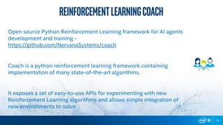 112112
ReinforcementLearningcoach
Open source Python Reinforcement Learning framework for AI agents
development and training -
Coach is a python reinforcement learning framework containing
implementation of many state-of-the-art algorithms.
It exposes a set of easy-to-use APIs for experimenting with new
Reinforcement Learning algorithms and allows simple integration of
new environments to solve
 