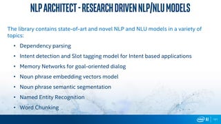 121
Nlparchitect-ResearchdrivenNLP/NLUmodels
The library contains state-of-art and novel NLP and NLU models in a variety of
topics:
• Dependency parsing
• Intent detection and Slot tagging model for Intent based applications
• Memory Networks for goal-oriented dialog
• Noun phrase embedding vectors model
• Noun phrase semantic segmentation
• Named Entity Recognition
• Word Chunking
 