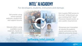 22
software.intel.com/ai
Get 4-weeks FREE access to
the Intel® AI DevCloud, use
your existing Intel® Xeon®
Processor-based cluster, or
use a public cloud service
Intel®AIacademy
For developers, students, instructors and startups
teach Share
Developlearn
Showcase your innovation
at industry & academic
events and online via the
Intel AI community forum
Get smarter using
online tutorials,
webinars, student kits
and support forums
Educate others using
available course
materials, hands-on
labs, and more
 