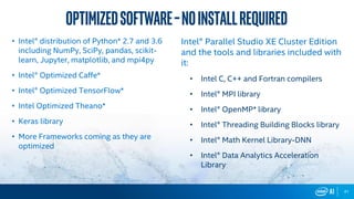 41
• Intel® distribution of Python* 2.7 and 3.6
including NumPy, SciPy, pandas, scikit-
learn, Jupyter, matplotlib, and mpi4py
• Intel® Optimized Caffe*
• Intel® Optimized TensorFlow*
• Intel Optimized Theano*
• Keras library
• More Frameworks coming as they are
optimized
Intel® Parallel Studio XE Cluster Edition
and the tools and libraries included with
it:
• Intel C, C++ and Fortran compilers
• Intel® MPI library
• Intel® OpenMP* library
• Intel® Threading Building Blocks library
• Intel® Math Kernel Library-DNN
• Intel® Data Analytics Acceleration
Library
OptimizedSoftware–Noinstallrequired
 