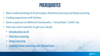 6
• Basic understanding of AI principles, Machine Learning and Deep Learning
• Coding experience with Python
• Some exposure to different frameworks – Tensorflow*, Caffe* etc.
• Here are some tutorials to get you stared
• Introduction to AI
• Machine Learning
• Deep Learning
• Applied Deep Learning with Tensorflow*
prerequisites
 