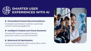 SMARTER USER
EXPERIENCES WITH AI
AI analyzes user behavior to deliver customized
content, boosting engagement.
Provide 24/7 customer support and lead
generation without manual intervention.
AI tools study heatmaps, clicks, and scrolls to refine
site layouts and interactions.
Personalized Content Recommendations
Intelligent Chatbots and Virtual Assistants
Behavioral UX Optimization
 