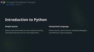 Introduction to Python
Simple Syntax
Python's clear syntax allows for easy reading and writing,
reducing the learning curve for new programmers.
Interpreted Language
Python executes code line by line, simplifying debugging
and allowing for rapid prototyping.
 