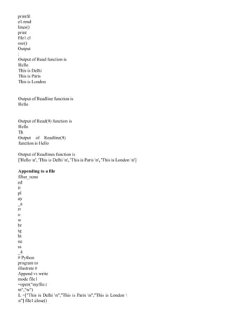 printfil
e1.read
lines()
print
file1.cl
ose()
Output
:
Output of Read function is
Hello
This is Delhi
This is Paris
This is London
Output of Readline function is
Hello
Output of Read(9) function is
Hello
Th
Output of Readline(9)
function is Hello
Output of Readlines function is
['Hello n', 'This is Delhi n', 'This is Paris n', 'This is London n']
Appending to a file
filter_none
ed
it
pl
ay
_a
rr
o
w
br
ig
ht
ne
ss
_4
# Python
program to
illustrate #
Append vs write
mode file1
=open("myfile.t
xt","w")
L =["This is Delhi n","This is Paris n","This is London 
n"] file1.close()
 
