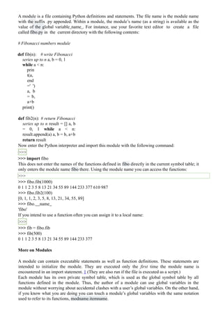A module is a file containing Python definitions and statements. The file name is the module name
with the suffix .py appended. Within a module, the module’s name (as a string) is available as the
value of the global variable name . For instance, use your favorite text editor to create a file
called fibo.py in the current directory with the following contents:
# Fibonacci numbers module
def fib(n): # write Fibonacci
series up to n a, b = 0, 1
while a < n:
prin
t(a,
end
=' ')
a, b
= b,
a+b
print()
def fib2(n): # return Fibonacci
series up to n result = [] a, b
= 0, 1 while a < n:
result.append(a) a, b = b, a+b
return result
Now enter the Python interpreter and import this module with the following command:
>>>
>>> import fibo
This does not enter the names of the functions defined in fibo directly in the current symbol table; it
only enters the module name fibo there. Using the module name you can access the functions:
>>>
>>> fibo.fib(1000)
0 1 1 2 3 5 8 13 21 34 55 89 144 233 377 610 987
>>> fibo.fib2(100)
[0, 1, 1, 2, 3, 5, 8, 13, 21, 34, 55, 89]
>>> fibo. name
'fibo'
If you intend to use a function often you can assign it to a local name:
>>>
>>> fib = fibo.fib
>>> fib(500)
0 1 1 2 3 5 8 13 21 34 55 89 144 233 377
More on Modules
A module can contain executable statements as well as function definitions. These statements are
intended to initialize the module. They are executed only the first time the module name is
encountered in an import statement. 1 (They are also run if the file is executed as a script.)
Each module has its own private symbol table, which is used as the global symbol table by all
functions defined in the module. Thus, the author of a module can use global variables in the
module without worrying about accidental clashes with a user’s global variables. On the other hand,
if you know what you are doing you can touch a module’s global variables with the same notation
used to refer to its functions, modname.itemname.
 