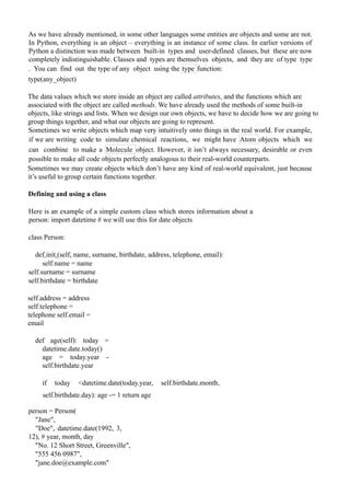As we have already mentioned, in some other languages some entities are objects and some are not.
In Python, everything is an object – everything is an instance of some class. In earlier versions of
Python a distinction was made between built-in types and user-defined classes, but these are now
completely indistinguishable. Classes and types are themselves objects, and they are of type type
. You can find out the type of any object using the type function:
type(any_object)
The data values which we store inside an object are called attributes, and the functions which are
associated with the object are called methods. We have already used the methods of some built-in
objects, like strings and lists. When we design our own objects, we have to decide how we are going to
group things together, and what our objects are going to represent.
Sometimes we write objects which map very intuitively onto things in the real world. For example,
if we are writing code to simulate chemical reactions, we might have Atom objects which we
can combine to make a Molecule object. However, it isn’t always necessary, desirable or even
possible to make all code objects perfectly analogous to their real-world counterparts.
Sometimes we may create objects which don’t have any kind of real-world equivalent, just because
it’s useful to group certain functions together.
Defining and using a class
Here is an example of a simple custom class which stores information about a
person: import datetime # we will use this for date objects
class Person:
def init (self, name, surname, birthdate, address, telephone, email):
self.name = name
self.surname = surname
self.birthdate = birthdate
self.address = address
self.telephone =
telephone self.email =
email
def age(self): today =
datetime.date.today()
age = today.year -
self.birthdate.year
if today <datetime.date(today.year, self.birthdate.month,
self.birthdate.day): age -= 1 return age
person = Person(
"Jane",
"Doe", datetime.date(1992, 3,
12), # year, month, day
"No. 12 Short Street, Greenville",
"555 456 0987",
"jane.doe@example.com"
 