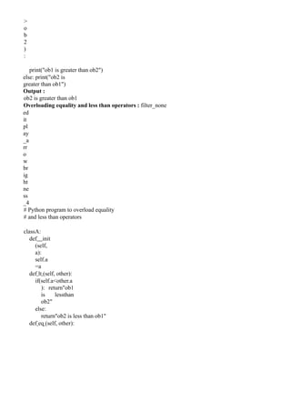 >
o
b
2
)
:
print("ob1 is greater than ob2")
else: print("ob2 is
greater than ob1")
Output :
ob2 is greater than ob1
Overloading equality and less than operators : filter_none
ed
it
pl
ay
_a
rr
o
w
br
ig
ht
ne
ss
_4
# Python program to overload equality
# and less than operators
classA:
def init
(self,
a):
self.a
=a
def lt (self, other):
if(self.a<other.a
): return"ob1
is lessthan
ob2"
else:
return"ob2 is less than ob1"
def eq (self, other):
 