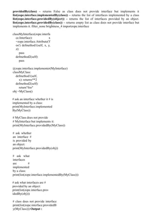 providedBy(class) – returns False as class does not provide interface but implements it
list(zope.interface.implementedBy(class)) – returns the list of interfaces implemented by a class
list(zope.interface.providedBy(object)) – returns the list of interfaces provided by an object.
list(zope.interface.providedBy(class)) – returns empty list as class does not provide interface but
implements it. filter_none brightness_4 importzope.interface
classMyInterface(zope.interfa
ce.Interface): x
=zope.interface.Attribute('f
oo') defmethod1(self, x, y,
z):
pass
defmethod2(self):
pass
@zope.interface.implementer(MyInterface)
classMyClass:
defmethod1(self,
x): returnx**2
defmethod2(self):
return"foo"
obj =MyClass()
# ask an interface whether it # is
implemented by a class:
print(MyInterface.implemented
By(MyClass))
# MyClass does not provide
# MyInterface but implements it:
print(MyInterface.providedBy(MyClass))
# ask whether
an interface #
is provided by
an object:
print(MyInterface.providedBy(obj))
# ask what
interfaces
are #
implemented
by a class:
print(list(zope.interface.implementedBy(MyClass)))
# ask what interfaces are #
provided by an object:
print(list(zope.interface.prov
idedBy(obj)))
# class does not provide interface
print(list(zope.interface.providedB
y(MyClass))) Output :
 