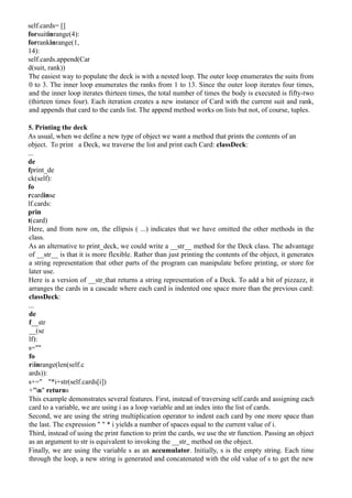 self.cards= []
forsuitinrange(4):
forrankinrange(1,
14):
self.cards.append(Car
d(suit, rank))
The easiest way to populate the deck is with a nested loop. The outer loop enumerates the suits from
0 to 3. The inner loop enumerates the ranks from 1 to 13. Since the outer loop iterates four times,
and the inner loop iterates thirteen times, the total number of times the body is executed is fifty-two
(thirteen times four). Each iteration creates a new instance of Card with the current suit and rank,
and appends that card to the cards list. The append method works on lists but not, of course, tuples.
5. Printing the deck
As usual, when we define a new type of object we want a method that prints the contents of an
object. To print a Deck, we traverse the list and print each Card: classDeck:
...
de
fprint_de
ck(self):
fo
rcardinse
lf.cards:
prin
t(card)
Here, and from now on, the ellipsis ( ...) indicates that we have omitted the other methods in the
class.
As an alternative to print_deck, we could write a __str__ method for the Deck class. The advantage
of __str__ is that it is more flexible. Rather than just printing the contents of the object, it generates
a string representation that other parts of the program can manipulate before printing, or store for
later use.
Here is a version of __str that returns a string representation of a Deck. To add a bit of pizzazz, it
arranges the cards in a cascade where each card is indented one space more than the previous card:
classDeck:
...
de
f__str
__(se
lf):
s=""
fo
riinrange(len(self.c
ards)):
s+=" "*i+str(self.cards[i])
+"n" returns
This example demonstrates several features. First, instead of traversing self.cards and assigning each
card to a variable, we are using i as a loop variable and an index into the list of cards.
Second, we are using the string multiplication operator to indent each card by one more space than
the last. The expression " " * i yields a number of spaces equal to the current value of i.
Third, instead of using the print function to print the cards, we use the str function. Passing an object
as an argument to str is equivalent to invoking the __str method on the object.
Finally, we are using the variable s as an accumulator. Initially, s is the empty string. Each time
through the loop, a new string is generated and concatenated with the old value of s to get the new
 