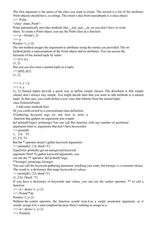 The first argument is the name of the class you want to create. The second is a list of the attributes
Point objects should have, as strings. The return value from namedtuple is a class object:
>>> Point
<class ' main .Point'>
Point automatically provides methods like init and str so you don’t have to write
them. To create a Point object, you use the Point class as a function:
>>> p = Point(1, 2)
>>> p
Point(x=1, y=2)
The init method assigns the arguments to attributes using the names you provided. The str
method prints a representation of the Point object and its attributes. You can access the
elements of the named tuple by name:
>>>p.x, p.y
(1, 2)
But you can also treat a named tuple as a tuple:
>>>p[0], p[1]
(1, 2)
>>> x, y = p
>>> x, y
(1, 2) Named tuples provide a quick way to define simple classes. The drawback is that simple
classes don’t always stay simple. You might decide later that you want to add methods to a named
tuple. In that case, you could define a new class that inherits from the named tuple:
class Pointier(Point):
# add more methods here
Or you could switch to a conventional class definition.
9.Gathering keyword args we saw how to write a
function that gathers its arguments into a tuple:
def printall(*args): print(args) You can call this function with any number of positional
arguments (that is, arguments that don’t have keywords):
>>>printall(
1, 2.0, '3')
(1, 2.0, '3')
But the * operator doesn’t gather keyword arguments:
>>>printall(1, 2.0, third='3')
TypeError: printall() got an unexpected keyword
argument 'third' To gather keyword arguments, you
can use the ** operator: def printall(*args,
**kwargs): print(args, kwargs)
You can call the keyword gathering parameter anything you want, but kwargs is a common choice.
The result is a dictionary that maps keywords to values:
>>>printall(1, 2.0, third='3')
(1, 2.0) {'third': '3'}
If you have a dictionary of keywords and values, you can use the scatter operator, ** to call a
function:
>>> d = dict(x=1, y=2)
>>> Point(**d)
Point(x=1, y=2)
Without the scatter operator, the function would treat d as a single positional argument, so it
would assign d to x and complain because there’s nothing to assign to y:
>>> d = dict(x=1, y=2)
>>> Point(d)
 