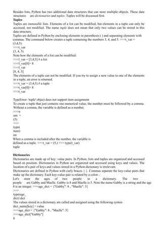 Besides lists, Python has two additional data structures that can store multiple objects. These data
structures are dictionaries and tuples. Tuples will be discussed first.
Tuples
Tuples are immutable lists. Elements of a list can be modified, but elements in a tuple can only be
accessed, not modified. The name tuple does not mean that only two values can be stored in this
data structure.
Tuples are defined in Python by enclosing elements in parenthesis ( ) and separating elements with
commas. The command below creates a tuple containing the numbers 3, 4, and 5. >>>t_var =
(3,4,5)
>>>t_var
(3, 4, 5)
Note how the elements of a list can be modified:
>>>l_var = [3,4,5] # a list
>>>l_var[0]= 8
>>>l_var
[8, 4, 5]
The elements of a tuple can not be modified. If you try to assign a new value to one of the elements
in a tuple, an error is returned.
>>>t_var = (3,4,5) # a tuple
>>>t_var[0]= 8
>>>t_var
TypeError: 'tuple' object does not support item assignment
To create a tuple that just contains one numerical value, the number must be followed by a comma.
Without a comma, the variable is defined as a number.
>>>n
um =
(5)
>>>
type(
num)
int
When a comma is included after the number, the variable is
defined as a tuple. >>>t_var = (5,) >>> type(t_var)
tuple
Dictionaries
Dictionaries are made up of key: value pairs. In Python, lists and tuples are organized and accessed
based on position. Dictionaries in Python are organized and accessed using keys and values. The
location of a pair of keys and values stored in a Python dictionary is irrelevant.
Dictionaries are defined in Python with curly braces { }. Commas separate the key-value pairs that
make up the dictionary. Each key-value pair is related by a colon :.
Let's store the ages of two people in a dictionary. The two
people are Gabby and Maelle. Gabby is 8 and Maelle is 5. Note the name Gabby is a string and the age
8 is an integer. >>>age_dict = {"Gabby": 8 , "Maelle": 5}
>>>
type(age_
dict) dict
The values stored in a dictionary are called and assigned using the following syntax:
dict_name[key] = value
>>>age_dict = {"Gabby": 8 , "Maelle": 5}
>>>age_dict["Gabby"]
8
 