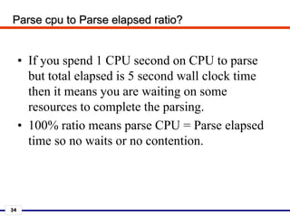 34
Parse cpu to Parse elapsed ratio?
• If you spend 1 CPU second on CPU to parse
but total elapsed is 5 second wall clock time
then it means you are waiting on some
resources to complete the parsing.
• 100% ratio means parse CPU = Parse elapsed
time so no waits or no contention.
 
