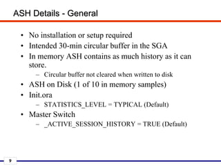 9
ASH Details - General
• No installation or setup required
• Intended 30-min circular buffer in the SGA
• In memory ASH contains as much history as it can
store.
– Circular buffer not cleared when written to disk
• ASH on Disk (1 of 10 in memory samples)
• Init.ora
– STATISTICS_LEVEL = TYPICAL (Default)
• Master Switch
– _ACTIVE_SESSION_HISTORY = TRUE (Default)
 