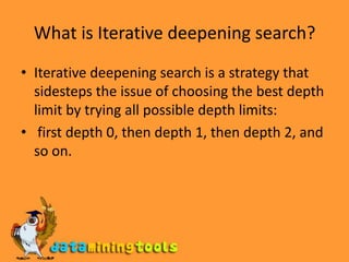 What is Iterative deepening search?Iterative deepening search is a strategy that sidesteps the issue of choosing the best depth limit by trying all possible depth limits: first depth 0, then depth 1, then depth 2, and so on.