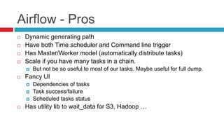 Airflow - Pros
 Dynamic generating path
 Have both Time scheduler and Command line trigger
 Has Master/Worker model (automatically distribute tasks)
 Scale if you have many tasks in a chain.
 But not be so useful to most of our tasks. Maybe useful for full dump.
 Fancy UI
 Dependencies of tasks
 Task success/failure
 Scheduled tasks status
 Has utility lib to wait_data for S3, Hadoop …
 