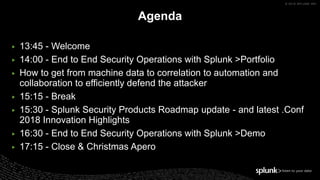 © 2018 SPLUNK INC.
▶ 13:45 - Welcome
▶ 14:00 - End to End Security Operations with Splunk >Portfolio
▶ How to get from machine data to correlation to automation and
collaboration to efficiently defend the attacker
▶ 15:15 - Break
▶ 15:30 - Splunk Security Products Roadmap update - and latest .Conf
2018 Innovation Highlights
▶ 16:30 - End to End Security Operations with Splunk >Demo
▶ 17:15 - Close & Christmas Apero
Agenda
 