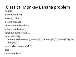 Classical Monkey Banana problem
clauses
inroom(monkey).
inroom(chair).
inroom(banana).
canmove(monkey,chair).
below(chair,banana).
canclimb(monkey,chair).
canreach(M,B):-
inroom(M),inroom(C),inroom(B),canmove(M,C),below(C,B),canc
limb(M,C).
clever(M):- canreach(M,B).
goal
clever(monkey).
 