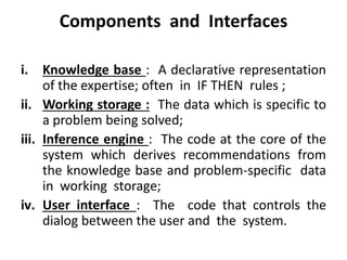 Components and Interfaces
i. Knowledge base : A declarative representation
of the expertise; often in IF THEN rules ;
ii. Working storage : The data which is specific to
a problem being solved;
iii. Inference engine : The code at the core of the
system which derives recommendations from
the knowledge base and problem-specific data
in working storage;
iv. User interface : The code that controls the
dialog between the user and the system.
 