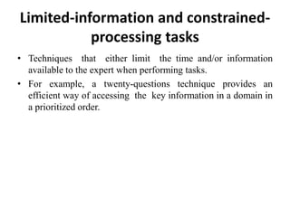 Limited-information and constrained-
processing tasks
• Techniques that either limit the time and/or information
available to the expert when performing tasks.
• For example, a twenty-questions technique provides an
efficient way of accessing the key information in a domain in
a prioritized order.
 