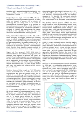 Asian Journal of Applied Science and Technology (AJAST)
Volume 1, Issue 1, Pages 24-29, February 2017
2017 AJAST All rights reserved. www.ajast.net
Page | 25
distributed and CH changes from node to node based on some
parameters. They tend to vary mainly in the methodology by
which the CH is elected.
Bandyopadhyay and Coyle anticipated EEHC, which is a
randomized clustering algorithm which organizes the sensor
nodes into hierarchy of clusters with an objective of
minimizing the total energy spent in the system to
communicate the information gathered by the sensors to the
information processing center. It has variable cluster count,
the immobile CH aggregates and relays the data to the BS. It is
applicable for extensive large scale networks. The peculiar
drawback of this algorithm is that, few nodes stay
un-clustered throughout the entire clustering process.
Barker, Ephremides and Flynn proposed LCA [19], which is
mainly developed to avoid the communication collisions
among the nodes by using a TDMA time-slot. It makes use of
single-hop scheme, attains better degree of connectivity when
CH is selected randomly. The updated version of LCA, the
LCA2 was implemented to decrease the number of nodes
compared to the original LCA algorithm. The main weakness
of this algorithm is, the single-hop clustering results in the
creation of numerous clusters and much energy is washed out.
Nagpal and Coore proposed CLUBS [20], which is
implemented with an idea to form overlapping clusters with
maximum cluster diameter of two hops. The clusters are
formed by local broadcasting and its convergence depends on
the local density of the wireless sensor nodes. This algorithm
can be implemented in asynchronous environment without
reducing efficiency. The main problem is the overlapping of
clusters, clusters having their CHs within one hop range of
each other, both clusters will collapse and CH election
process will restart.
Demirbas, Arora and Mittal brought out FLOC [21], which
exhibits double-band nature of wireless radio-model for
communication. The nodes can commune reliably with the
nodes in the inner-band range and unreliably with the nodes
that are in the outer-band range. It is scalable and thus exhibits
self-healing capabilities. It achieves re-clustering in constant
time and in a local manner, thereby finds valid in large scale
networks. The key drawback of the algorithm is, the nodes in
the outer band exercise unreliable communication and the
messages have the utmost probability of getting vanished
during communication.
Ye, Li, Chen and Wu proposed EECS [22], which is based on
the guessing that all CHs can communicate directly with BS.
The clusters have variable size, such that those closer to the
CH are larger in size and those farther from CH are smaller in
size. It is greatly energy efficient in intra-cluster
communication and excellent improvement network lifetime.
EEUC [23] is proposed for uniform energy consumption
within the network. It forms dissimilar clusters, with an
assumption that each cluster can have variable sizes.
Probabilistic selection of CH is the focal drawback of this
algorithm. Few nodes may be gone without being part of any
cluster, thereby no guarantee that every node takes part in
clustering mechanism. Yu, Li and Levy proposed DECA [25],
which selects CH based on residual energy, connectivity and
node identifier. It is greatly energy efficient, as it uses fewer
messages for CH selection. The main trouble with this
algorithm is that high possibility of wrong CH selection which
leads to discarding of all the packets sent by the sensor node.
Ding, Holliday and Celik proposed DWEHC [24], which
elects CH based on weight, a combination of residual energy
and its distance to neighboring nodes. It generates well
balanced clusters, independent on network topology. A node
possessing largest weight in a cluster is nominated as CH. The
algorithm constructs multilevel clusters and nodes in every
cluster reach CH by relaying through other intermediate
nodes. It shows an enormous improvement in intra-cluster and
inter-cluster energy consumption. The major problem occurs
due to much energy utilization by several iterations until the
nodes settle in most energy efficient topology.
HEED [2] is a well distributed clustering algorithm in which
CH selection is done by taking into account the residual
energy of the nodes and the intra-cluster communication cost
leading to prolonged network lifetime. It is clear that it can
have variable cluster count and supports heterogeneous
sensor nodes. The CH is stationary which carries out data
aggregation and relaying of the fused data to the BS. The
problems with HEED are its application limited only to static
networks, the assumption of complex probabilistic methods
and multiple clustering messages per node for cluster head
selection even though it prevents random selection of cluster
head.
LEACH [1] is one of the most popular clustering mechanisms
for WSNs and it is considered as a representative energy
efficient protocol. In this protocol, sensor nodes are grouped
together to form a cluster. In every clusters, one sensor node is
chosen arbitrarily to act as a cluster head (CH), which collects
data from its member nodes, aggregates them and then
forwards to the base station. It separates the operation unit
into several rounds and each round consists of two phases,
namely set-up phase and the steady state phase. During the
set-up phase, clusters are created and cluster heads are
selected.
Fig.2. Evaluation of LEACH algorithm
 