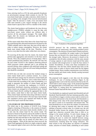 Asian Journal of Applied Science and Technology (AJAST)
Volume 1, Issue 1, Pages 24-29, February 2017
2017 AJAST All rights reserved. www.ajast.net
Page | 26
Gone selecting itself as a CH, the node generally broadcasts
an advertisement message which contains its own ID. The
non-cluster head nodes can make a decision, which cluster to
join according to the strength of the received advertisement
signal. After the decision is made, every non-cluster head
node must transmit a join- request message to the chosen
cluster head to specify that it will be a member of the cluster.
The cluster head produces and broadcasts the time division
multiple-access (TDMA) schedule to swap the data with
non-cluster sensor nodes without any collision after it
receives all the join-request messages. The steady phase
begins after the clusters are fashioned and the TDMA
schedules are broadcasted.
All the sensor nodes throw their data to the cluster head once
per round during their allocated transmission slot based on the
TDMA schedule and in other time, they turn off the radio in
order to reduce energy consumption. However, the cluster
heads must remain awake all the time. Therefore, it can
receive every data from the nodes within their own clusters.
On receiving all the data from the cluster, the cluster head
perform data aggregation and onwards it to the base station
directly. This is the complete process of steady phase. After a
certain predefined time duration, the network will step into
the next round. LEACH is the simplest clustering protocol
which processes cluster approach and it can prolong the
network lifetime when compared with multi-hop routing and
static routing. However, there are still some hiding drawbacks
that should be considered.
LEACH does not take into account the residual energy to
select cluster heads and to construct clusters. As a result,
nodes with lesser energy may be selected as cluster heads and
then die much earlier. Moreover, since a node selects itself as
a cluster head only according to the value of probability, it is
tough to guarantee the number of cluster heads and their
distribution. To overcome the inadequacy in LEACH, a
hierarchical distributed clustering mechanism is proposed,
where clusters are arranged in to hierarchical layers. Instead
of cluster heads directly sending the aggregated data to the
base station, sends them to their next layer cluster heads.
These cluster heads send their data along with those received
from lower level cluster heads to the next layer cluster heads.
The cumulative process gets repeated and finally the data
from all the layers reach the base station.
3. FEATURES OF THE PROPOSED SYSTEM
The initial step in the creation of LEACH (Low Energy
Adaptive clustering of Hierarchy), is the creation of clusters.
More specifically, each sensor nodes decides whether or not
to turn into the cluster head for the current round. The
decision is based on the priority and on the number to time the
node has been a cluster head so for. The cluster nodes brings
together the data and send them to the cluster head. The radio
to each cluster nodes can be turned off when there is no
sensing happens. When all the data have been received, the
cluster head aggregates the data in to single composite signal.
The composite signal is then sent to the base station directly.
Fig.3. Evaluation of the proposed algorithm
LEACH protocol has the weakness, when periodic
transmissions are unnecessary, thus causing pointless power
consumption. The election of cluster head is based on priority,
hence there is a possibility for weaker nodes to be drained
because they are elected to be cluster heads as frequently as
the stronger nodes. Moreover, the protocol is based on the
assumptions that all nodes commence with the same amount
of energy capacity in each election round and all the nodes
can transmit with enough power to reach the base station if
needed. Nevertheless, in many cases these assumptions are
impractical. Also the base station should keep track on the
sensor nodes in order to choose which node has the highest
residual energy. Hence needless transmissions occur between
the base station and cluster nodes, thereby causing increased
power consumption.
The proposed work suggests a new idea over the existing
techniques. In case of existing technique (figure 2), the
aggregated data is sent to the base election directly by the CH,
which leads to more energy usage. In the proposed algorithm
the aggregated data is forwarded only to the next layer cluster
head (figure 3), cutting down the communication distance
between cluster head and the base station.
Two thresholds are employed namely hard threshold and soft
threshold. Hard threshold is the bare minimum possible value,
of an attribute to trigger a wireless sensor node to switch on its
transmitter and transmit to the cluster head. Soft threshold is a
little change in the value of the sensed attribute that triggers
the node to switch on its transmitter and transmit data. The
hard threshold tries to trim down the number of transmission
by allowing their nodes to transmit only when the sensed
attribute is beyond a critical value. In a similar way, the soft
threshold further lessens the number of transmissions that
might have otherwise occurred when there is little or no
change in the sensed attribute. At each cluster change, the
values of both the thresholds can be changed and thus
enabling the user to control the tradeoff between energy
efficiency and data accuracy. This method reduces unwanted
transmissions, trimming down the energy utilization. The
main actions in the set-up phase are election of candidate
nodes, selection of cluster heads, scheduling at each cluster
 