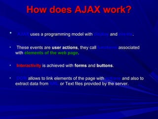 How does AJAX work?How does AJAX work?
• AJAXAJAX uses a programming model withuses a programming model with displaydisplay andand eventsevents..
• These events areThese events are user actionsuser actions, they call, they call functionsfunctions associatedassociated
withwith elements of the web pageelements of the web page..
• InteractivityInteractivity is achieved withis achieved with formsforms andand buttonsbuttons..
• DOMDOM allows to link elements of the page withallows to link elements of the page with actionsactions and also toand also to
extract data fromextract data from XMLXML or Text files provided by the server.or Text files provided by the server.
 