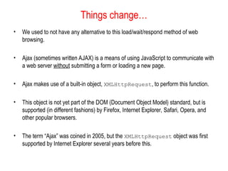 Things change…
• We used to not have any alternative to this load/wait/respond method of web
browsing.
• Ajax (sometimes written AJAX) is a means of using JavaScript to communicate with
a web server without submitting a form or loading a new page.
• Ajax makes use of a built-in object, XMLHttpRequest, to perform this function.
• This object is not yet part of the DOM (Document Object Model) standard, but is
supported (in different fashions) by Firefox, Internet Explorer, Safari, Opera, and
other popular browsers.
• The term “Ajax” was coined in 2005, but the XMLHttpRequest object was first
supported by Internet Explorer several years before this.
 