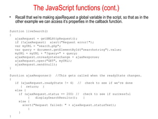 The JavaScript functions (cont.)
• Recall that we’re making ajaxRequest a global variable in the script, so that as in the
other example we can access it’s properties in the callback function.
function liveSearch()
{
ajaxRequest = getXMLHttpRequest();
if (!ajaxRequest) alert("Request error!");
var myURL = "search.php";
var query = document.getElementById("searchstring").value;
myURL = myURL + "?query=" + query;
ajaxRequest.onreadystatechange = ajaxResponse;
ajaxRequest.open("GET", myURL);
ajaxRequest.send(null);
}
function ajaxResponse() //This gets called when the readyState changes.
{
if (ajaxRequest.readyState != 4) // check to see if we're done
{ return; }
else {
if (ajaxRequest.status == 200) // check to see if successful
{ displaySearchResults(); }
else {
alert("Request failed: " + ajaxRequest.statusText);
}
}
}
 
