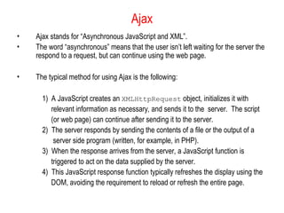 Ajax
• Ajax stands for “Asynchronous JavaScript and XML”.
• The word “asynchronous” means that the user isn’t left waiting for the server the
respond to a request, but can continue using the web page.
• The typical method for using Ajax is the following:
1) A JavaScript creates an XMLHttpRequest object, initializes it with
relevant information as necessary, and sends it to the server. The script
(or web page) can continue after sending it to the server.
2) The server responds by sending the contents of a file or the output of a
server side program (written, for example, in PHP).
3) When the response arrives from the server, a JavaScript function is
triggered to act on the data supplied by the server.
4) This JavaScript response function typically refreshes the display using the
DOM, avoiding the requirement to reload or refresh the entire page.
 