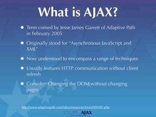 What is AJAX?
• Term coined by Jesse James Garrett of Adaptive Path
   in February 2005

• Originally stood for “Asynchronous JavaScript and
   XML”

• Now understood to encompass a range of techniques
• Usually features HTTP communication without client
   refresh

• Consider: Changing the DOM without changing
   pages


http://www.adaptivepath.com/ideas/essays/archives/000385.php
 