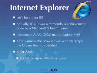 Internet Explorer
• Let's hear it for IE!
• Actually, IE 4.0 was a tremendous achievement
  done by a Microsoft “Dream Team”

• Introduced AJAX: DOM manipulation, XHR
• After winning the browser war with Netscape,
  the Dream Team disbanded

• Killer App:
 • It's forced upon Windows users
 