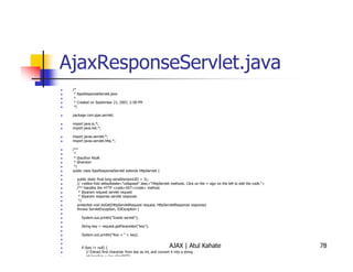 AjaxResponseServlet.java
 /*
  * AjaxResponseServlet.java
  *
  * Created on September 21, 2007, 2:58 PM
  */

 package com.ajax.servlet;

 import java.io.*;
 import java.net.*;

 import javax.servlet.*;
 import javax.servlet.http.*;

 /**
  *
  * @author AtulK
  * @version
  */
 public class AjaxResponseServlet extends HttpServlet {

   public static final long serialVersionUID = 1L;
   // <editor-fold defaultstate="collapsed" desc="HttpServlet methods. Click on the + sign on the left to edit the code.">
   /** Handles the HTTP <code>GET</code> method.
    * @param request servlet request
    * @param response servlet response
    */
   protected void doGet(HttpServletRequest request, HttpServletResponse response)
   throws ServletException, IOException {

      System.out.println("Inside servlet");

      String key = request.getParameter("key");

      System.out.println("Key = " + key);


      if (key != null) {                                          AJAX | Atul Kahate                                         78
          // Extract first character from key as int, and convert it into a string
          int keychar = key.charAt(0);
 