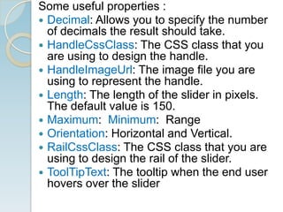 Some useful properties :
 Decimal: Allows you to specify the number
  of decimals the result should take.
 HandleCssClass: The CSS class that you
  are using to design the handle.
 HandleImageUrl: The image ﬁle you are
  using to represent the handle.
 Length: The length of the slider in pixels.
  The default value is 150.
 Maximum: Minimum: Range
 Orientation: Horizontal and Vertical.
 RailCssClass: The CSS class that you are
  using to design the rail of the slider.
 ToolTipText: The tooltip when the end user
  hovers over the slider
 